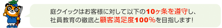 庭クイックはお客様に対して以下の10ヶ条を厳守し、社員教育の徹底と顧客満足度100％を目指します。